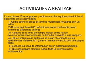 ACTIVIDADES A REALIZAR
•
Instrucciones: Formar grupos y ubicarse en los equipos para iniciar el
desarrollo de las actividades
1 )Cómo define el grupo el término multimedia Ayudarse con un
video.
2) Buscar en internet 05 definiciones sobre multimedia como
mínimo de diferentes autores
3) A través de la línea de tiempo indicar como ha ido
evolucionando el concepto de multimedia,(Llevarlo a una imagen).
4) ¿Qué ventajas más saltantes se están obteniendo de las
herramientas multimedia?, (usar un enlace o vínculo con una página
Web)
5) Explicar los tipos de información en un sistema multimedia,
6) Qué nos depara el futuro sobre todo lo referente a los
multiemedios.
 