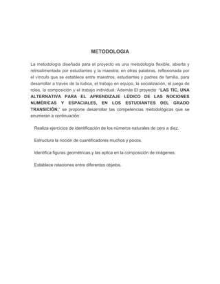 METODOLOGIA
La metodología diseñada para el proyecto es una metodología flexible, abierta y
retroalimentada por estudiantes y la maestra; en otras palabras, reflexionada por
el vínculo que se establece entre maestros, estudiantes y padres de familia, para
desarrollar a través de la lúdica, el trabajo en equipo, la socialización, el juego de
roles, la composición y el trabajo individual. Además El proyecto “LAS TIC, UNA
ALTERNATIVA PARA EL APRENDIZAJE LÚDICO DE LAS NOCIONES
NUMÉRICAS Y ESPACIALES, EN LOS ESTUDIANTES DEL GRADO
TRANSICIÓN,” se propone desarrollar las competencias metodológicas que se
enumeran a continuación:
Realiza ejercicios de identificación de los números naturales de cero a diez.
Estructura la noción de cuantificadores muchos y pocos.
Identifica figuras geométricas y las aplica en la composición de imágenes.
Establece relaciones entre diferentes objetos.

 