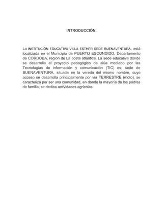 INTRODUCCIÓN.

La INSTITUCIÓN EDUCATIVA VILLA ESTHER SEDE BUENAVENTURA, está
localizada en el Municipio de PUERTO ESCONDIDO, Departamento
de CORDOBA, región de La costa atlántica. La sede educativa donde
se desarrolla el proyecto pedagógico de alúa mediado por las
Tecnologías de información y comunicación (TIC) es: sede de
BUENAVENTURA, situada en la vereda del mismo nombre, cuyo
acceso se desarrolla principalmente por vía TERRESTRE (moto), se
caracteriza por ser una comunidad, en donde la mayoría de los padres
de familia, se dedica actividades agrícolas.

 