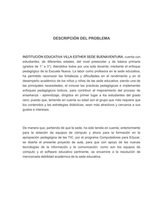 DESCRIPCIÓN DEL PROBLEMA

INSTITUCIÓN EDUCATIVA VILLA ESTHER SEDE BUENAVENTURA, cuenta con
estudiantes, de diferentes edades, del nivel preescolar y de básica primaria
(grados de 1° a 3°). Atendidos todos por una sola docente, mediante el enfoque
pedagógico de la Escuela Nueva. La labor como profesora en la sede educativa,
ha permitido reconocer las fortalezas y dificultades en el rendimiento y en el
desempeño académico de los niños y niñas de las sede educativa; siendo una de
las principales necesidades, el innovar las practicas pedagógicas e implementar
enfoques pedagógicos lúdicos, para contribuir al mejoramiento del proceso de
enseñanza - aprendizaje, dirigidos en primer lugar a los estudiantes del grado
cero; puesto que, teniendo en cuenta su edad son el grupo que más requiere que
los contenidos y las estrategias didácticas, sean más atractivos y cercanos a sus
gustos e intereses.

De manera que, partiendo de que la sede, ha sido tenida en cuenta, anteriormente
para la dotación de equipos de cómputo y ahora para la formación en la
apropiación pedagógica de las TIC, por el programa Computadores para Educar,
se diseña el presente proyecto de aula, para que con apoyo de las nuevas
tecnologías de la información y la comunicación: como son los equipos de
cómputo y el software educativo pertinente, se encamine a la resolución de
mencionada debilidad académica de la sede educativa.

 