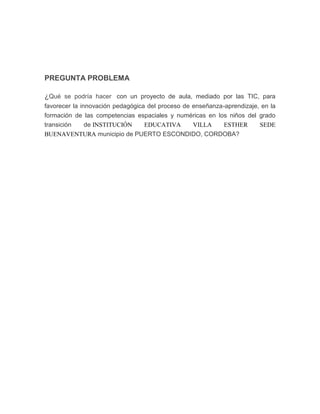 PREGUNTA PROBLEMA
¿Qué se podría hacer con un proyecto de aula, mediado por las TIC, para
favorecer la innovación pedagógica del proceso de enseñanza-aprendizaje, en la
formación de las competencias espaciales y numéricas en los niños del grado
transición
de INSTITUCIÓN
EDUCATIVA
VILLA
ESTHER
SEDE
BUENAVENTURA municipio de PUERTO ESCONDIDO, CORDOBA?

 