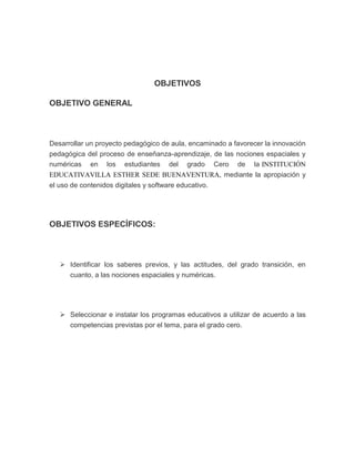 OBJETIVOS
OBJETIVO GENERAL

Desarrollar un proyecto pedagógico de aula, encaminado a favorecer la innovación
pedagógica del proceso de enseñanza-aprendizaje, de las nociones espaciales y
numéricas en los estudiantes del grado Cero de la INSTITUCIÓN
EDUCATIVAVILLA ESTHER SEDE BUENAVENTURA, mediante la apropiación y
el uso de contenidos digitales y software educativo.

OBJETIVOS ESPECÍFICOS:

 Identificar los saberes previos, y las actitudes, del grado transición, en
cuanto, a las nociones espaciales y numéricas.

 Seleccionar e instalar los programas educativos a utilizar de acuerdo a las
competencias previstas por el tema, para el grado cero.

 