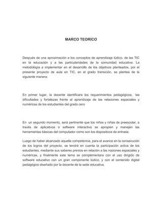 MARCO TEORICO

Después de una aproximación a los conceptos de aprendizaje lúdico, de las TIC
en la educación y a las particularidades de la comunidad educativa. La
metodología a implementar en el desarrollo de los objetivos planteados, por el
presente proyecto de aula en TIC, en el grado transición, se plantea de la
siguiente manera:

En primer lugar, la docente identificara los requerimientos pedagógicos, las
dificultades y fortalezas frente al aprendizaje de las relaciones espaciales y
numéricas de los estudiantes del grado cero

En un segundo momento, será pertinente que los niños y niñas de preescolar, a
través de aplicativos o software interactivo se apropien y manejen las
herramientas básicas del computador como son los dispositivos de entrada.
Luego de haber alcanzado aquella competencia, para el avance en la consecución
de los logros del proyecto, se tendrá en cuenta la participación activa de los
estudiantes, mediante sus saberes previos en relación a las nociones espaciales y
numéricas, y finalmente este tema se complementara con el uso dirigido de
software educativo con un gran componente lúdico, y con el contenido digital
pedagógico diseñado por la docente de la sede educativa.

 