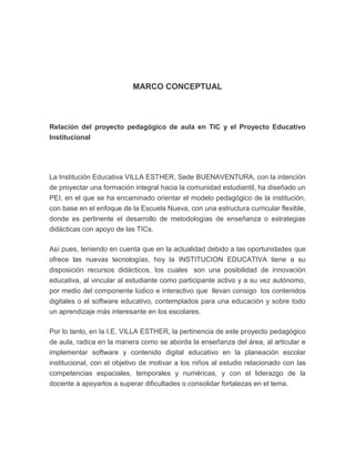 MARCO CONCEPTUAL

Relación del proyecto pedagógico de aula en TIC y el Proyecto Educativo
Institucional

La Institución Educativa VILLA ESTHER, Sede BUENAVENTURA, con la intención
de proyectar una formación integral hacia la comunidad estudiantil, ha diseñado un
PEI, en el que se ha encaminado orientar el modelo pedagógico de la institución,
con base en el enfoque de la Escuela Nueva, con una estructura curricular flexible,
donde es pertinente el desarrollo de metodologías de enseñanza o estrategias
didácticas con apoyo de las TICs.
Así pues, teniendo en cuenta que en la actualidad debido a las oportunidades que
ofrece las nuevas tecnologías, hoy la INSTITUCION EDUCATIVA tiene a su
disposición recursos didácticos, los cuales son una posibilidad de innovación
educativa, al vincular al estudiante como participante activo y a su vez autónomo,
por medio del componente lúdico e interactivo que llevan consigo los contenidos
digitales o el software educativo, contemplados para una educación y sobre todo
un aprendizaje más interesante en los escolares.
Por lo tanto, en la I.E. VILLA ESTHER, la pertinencia de este proyecto pedagógico
de aula, radica en la manera como se aborda la enseñanza del área, al articular e
implementar software y contenido digital educativo en la planeación escolar
institucional, con el objetivo de motivar a los niños al estudio relacionado con las
competencias espaciales, temporales y numéricas, y con el liderazgo de la
docente a apoyarlos a superar dificultades o consolidar fortalezas en el tema.

 