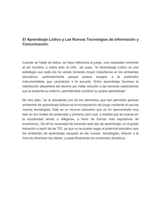 El Aprendizaje Lúdico y Las Nuevas Tecnologías de Información y
Comunicación.

Cuando se habla de lúdica, se hace referencia al juego, una necesidad inherente
al ser humano; y sobre todo al niño, así pues, “el Aprendizaje Lúdico es una
estrategia que cada día ha venido tomando mayor importancia en los ambientes
educativos, particularmente porque parece escapar a la pretensión
instrumentalista que caracteriza a la escuela. Dicho aprendizaje favorece la
satisfacción placentera del alumno por hallar solución a las barreras exploratorias
que le presenta su entorno, permitiéndole construir su propio aprendizaje.”
De otro lado; “en la actualidad uno de los elementos que han permitido generar
ambientes de aprendizaje lúdicos es la incorporación del juego mediante el uso las
nuevas tecnologías: Este es un recurso educativo que se ha aprovechado muy
bien en los niveles de preescolar y primaria, pero que, a medida que se avanza en
la escolaridad tiende a relegarse, a favor de formas más expositivas de
enseñanza”. De ahí la necesidad de fomentar este tipo de aprendizaje, en el grado
transición a partir de las TIC; ya que no se puede negar el potencial educativo que
los ambientes de aprendizaje apoyado en las nuevas tecnologías, ofrecen a la
hora de dinamizar las clases, y específicamente los contenidos temáticos.

 