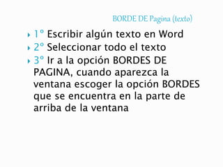 BORDE DE Pagina (texto)
 1º Escribir algún texto en Word
 2º Seleccionar todo el texto
 3º Ir a la opción BORDES DE
PAGINA, cuando aparezca la
ventana escoger la opción BORDES
que se encuentra en la parte de
arriba de la ventana
 