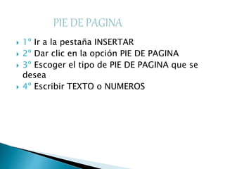  1º Ir a la pestaña INSERTAR
 2º Dar clic en la opción PIE DE PAGINA
 3º Escoger el tipo de PIE DE PAGINA que se
desea
 4º Escribir TEXTO o NUMEROS
 