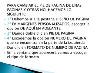 PARA CAMBIAR EL PIE DE PAGINA DE UNAS
PAGINAS Y OTRAS NO, HACEMOS LO
SIGUIENTE:
 1º Debemos ir a la pestaña DISEÑO DE PAGINA
 2º En MARGENES PERSONALIZADOS, escoger la
opción DE AQUÍ EN ADELANTE
 3º Damos doble clic en PIE DE PAGINA
 4º Escogemos la opción NUMERO DE PAGINA
que se encuentra en la parte de la izquierda
 Dar clic en FORMATO DE NUMERO DE PAGINA
 En la ventana que aparecerá vamos a escoger
el tipo de formato
 