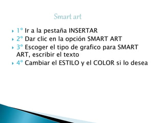  1º Ir a la pestaña INSERTAR
 2º Dar clic en la opción SMART ART
 3º Escoger el tipo de grafico para SMART
ART, escribir el texto
 4º Cambiar el ESTILO y el COLOR si lo desea
 