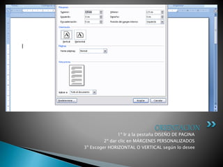 1º Ir a la pestaña DISEÑO DE PAGINA
2º dar clic en MÁRGENES PERSONALIZADOS
3º Escoger HORIZONTAL O VERTICAL según lo desee
ORIENTACION
 