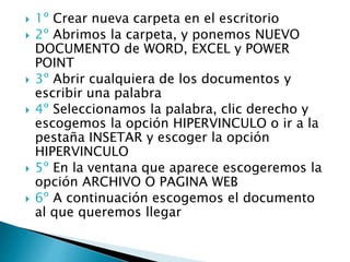  1º Crear nueva carpeta en el escritorio
 2º Abrimos la carpeta, y ponemos NUEVO
DOCUMENTO de WORD, EXCEL y POWER
POINT
 3º Abrir cualquiera de los documentos y
escribir una palabra
 4º Seleccionamos la palabra, clic derecho y
escogemos la opción HIPERVINCULO o ir a la
pestaña INSETAR y escoger la opción
HIPERVINCULO
 5º En la ventana que aparece escogeremos la
opción ARCHIVO O PAGINA WEB
 6º A continuación escogemos el documento
al que queremos llegar
 
