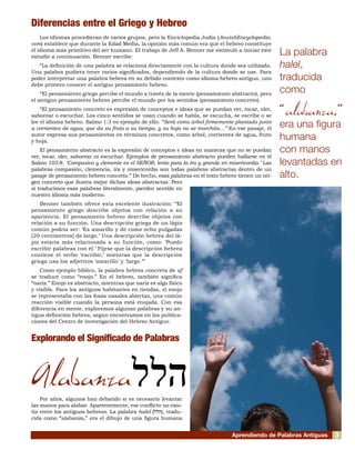 Aprendiendo de Palabras Antiguas
Diferencias entre el Griego y Hebreo
Los idiomas procedieran de varios grupos, pero la Enciclopedia Judía (JewishEncyclopedia.
com) establece que durante la Edad Media, la opinión más común era que el hebreo constituye
el idioma más primitivo del ser humano. El trabajo de Jeff A. Benner me estimuló a iniciar este
estudio a continuación. Benner escribe:
“La definición de una palabra se relaciona directamente con la cultura donde sea utilizada.
Una palabra pudiera tener varios significados, dependiendo de la cultura donde se use. Para
poder interpretar una palabra hebrea en su debido contexto como idioma hebreo antiguo, uno
debe primero conocer el antiguo pensamiento hebreo.
“El pensamiento griego percibe el mundo a través de la mente (pensamiento abstracto), pero
el antiguo pensamiento hebreo percibe el mundo por los sentidos (pensamiento concreto).
“El pensamiento concreto es expresión de conceptos e ideas que se puedan ver, tocar, oler,
saborear o escuchar. Los cinco sentidos se usan cuando se habla, se escucha, se escribe o se
lee el idioma hebreo. Salmo 1:3 es ejemplo de ello: “Será como árbol firmemente plantado junto
a corrientes de agua, que da su fruto a su tiempo, y su hoja no se marchita…” En ese pasaje, el
autor expresa sus pensamientos en términos concretos, como árbol, corrientes de agua, fruto
y hoja.
El pensamiento abstracto es la expresión de conceptos e ideas en maneras que no se puedan
ver, tocar, oler, saborear ni escuchar. Ejemplos de pensamiento abstracto pueden hallarse en el
Salmo 103:8. ‘Compasivo y clemente es el SEÑOR, lento para la ira y grande en misericordia.’ Las
palabras compasión, clemencia, ira y misericordia son todas palabras abstractas dentro de un
pasaje de pensamiento hebreo concreto.” De hecho, esas palabras en el texto hebreo tienen un ori-
gen concreto que ilustra mejor dichas ideas abstractas. Pero
si traducimos esas palabras literalmente, pierden sentido en
nuestro idioma más moderno.
Benner también ofrece esta excelente ilustración: “El
pensamiento griego describe objetos con relación a su
apariencia. El pensamiento hebreo describe objetos con
relación a su función. Una descripción griega de un lápiz
común podría ser: ‘Es amarillo y de como ocho pulgadas
[20 centímetros] de largo.’ Una descripción hebrea del lá-
piz estaría más relacionada a su función, como: ‘Puedo
escribir palabras con él.’ Fíjese que la descripción hebrea
contiene el verbo ‘escribir,’ mientras que la descripción
griega usa los adjetivos ‘amarillo’ y ‘largo.’”
Como ejemplo bíblico, la palabra hebrea concreta de af
se traduce como “enojo.” En el hebreo, también significa
“nariz.” Enojo es abstracto, mientras que nariz es algo físico
y visible. Para los antiguos habitantes en tiendas, el enojo
se representaba con las fosas nasales abiertas, una común
reacción visible cuando la persona está enojada. Con esa
diferencia en mente, exploremos algunas palabras y su an-
tigua definición hebrea, según encontramos en las publica-
ciones del Centro de Investigación del Hebreo Antiguo.
Explorando el Significado de Palabras
Alabanza
Por años, algunos han debatido si es necesario levantar
las manos para alabar. Aparentemente, ese conflicto no exis-
tía entre los antiguos hebreos. La palabra halel (‫הלל‬), tradu-
cida como “alabanza,” era el dibujo de una figura humana
La palabra
halel,
traducida
como
“alabanza,”
era una figura
humana
con manos
levantadas en
alto.
‫הלל‬
3
 