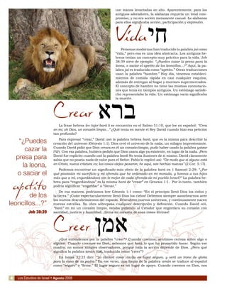 Los Estudios de Israel • Agosto 2008
con manos levantadas en alto. Aparentemente, para los
antiguos adoradores, la alabanza requería un total com-
promiso, y no era acción meramente casual. La alabanza
para ellos significaba acción, participación y expresión.
Vida
Personas modernas han traducido la palabra jai como
“vida,” pero esa es una idea abstracta. Los antiguos he-
breos tenían un concepto muy práctico para la vida. Job
38:39 sirve de ejemplo: “¿Puedes cazar la presa para la
leona, o saciar el apetito de los leoncillos...?” Aquí, la pa-
labra jai es traducida como “apetito.” Otras traducciones
usan la palabra “hambre.” Hoy día, tenemos estableci-
mientos de comida rápida en casi cualquier esquina,
además de entregas al hogar y enormes supermercados.
El concepto de hambre no tiene las mismas connotacio-
nes que tenía en tiempos antiguos. Un estómago satisfe-
cho representaba la vida. Un estómago vacío significaba
la muerte.
Crear
La frase hebrea lev tajor bará li se encuentra en el Salmo 51:10, que lee en español: “Crea
en mí, oh Dios, un corazón limpio...” ¿Qué tenía en mente el Rey David cuando hizo esa petición
tan profunda?
Para expresar “crear,” David usó la palabra hebrea bará, que es la misma para describir la
creación del universo (Génesis 1:1). Dios creó el universo de la nada, un milagro impresionante.
Cuando David pidió que Dios creara en él un corazón limpio, pudo haber usado la palabra yatzar
(‫יצר‬). Con esa palabra, hubiera pedido que Dios usara algo ya existente, en lugar de la nada. ¡Pero
David fue explícito cuando usó la palabra bará! No tenía ilusiones de sí mismo. David claramente
sabía que no poseía nada de valor para el Señor. Pablo lo explicó así: “De modo que si alguno está
en Cristo, nueva criatura es; las cosas viejas pasaron; he aquí, son hechas nuevas” (2 Cor. 5:17).
Podemos encontrar un significado más obvio de la palabra bará en 1 Samuel 2:29: “¿Por
qué pisoteáis mi sacrificio y mi ofrenda que he ordenado en mi morada, y honras a tus hijos
más que a mí, engordándoos con lo mejor de cada ofrenda de mi pueblo Israel?” La palabra he-
brea para “engordándoos” es la misma bará de “crear” en Génesis 1:1. Por lo tanto, también
podría significar “engordar” o “llenar.”
De esa manera, podríamos leer Génesis 1:1 como: “En el principio llenó Dios los cielos y
la tierra.” ¡Cuán espectacularmente llenó Dios los cielos! Debemos siempre asombrarnos ante
los nuevos descubrimientos del espacio. Descubren nuevos universos, y continuamente nacen
nuevas estrellas. Su obra sobrepasa cualquier descripción y definición. Cuando David oró,
“bará” en mí un corazón limpio, estaba pidiendo al Creador que engordara su corazón con
santidad, justicia y humildad. ¡Llena mi corazón de esas cosas divinas!
Creer
¿Qué entendemos por la palabra “creer”? Cuando creemos, sentimos certeza sobre algo o
alguien. Cuando creemos en Dios, sabemos que hará lo que ha prometido hacer. Según ese
cuadro, no somos simples observadores, porque toda la acción depende de Dios. ¿Pero qué
significa la palabra amán (‫אמן‬), traducida como “creer”?
En Isaías 22:23 dice: “Lo clavaré como clavija en lugar seguro, y será un trono de gloria
para la casa de su padre.” En ese verso, una forma de la palabra amán se traduce al español
como “seguro” o “firme.” El lugar seguro es un lugar de apoyo. Cuando creemos en Dios, nos
“¿Puedes
cazar la
presa para
la leona,
o saciar el
apetito
de los
leoncillos...?”
Job 38:39
‫חי‬
‫ברא‬
‫אמן‬
4
 