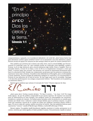 Aprendiendo de Palabras Antiguas
comprometemos a apoyarlo, en el sentido de defenderlo o de serle fiel. ¿Qué hemos hecho hoy
para demostrar nuestro apoyo al Señor? “Creer” no es meramente una cosa abstracta y pasiva.
Nuestra acción de apoyar los caminos de Dios siempre debió ser parte de nuestro sistema de fe.
Otra palabra que proviene de la misma raíz (alef, mem, nun) es emuná (‫אמונה‬), que frecuen-
temente es traducida como “fe,” pero también puede ser traducida como fidelidad, verdad o
firmeza. La fe es algo abstracto; pero emuná representa algo visible, firme y tangible. Para un
pensador hebreo, el tener fe en Dios o creer en Él no es simplemente reconocer o creer que
existe, o incluso saber que actuará. Una persona con emuná se posicionará firmemente para
hacer la voluntad de Dios. Quizás esa comprensión ayudó para que los primeros cristianos de-
mostraran tanto valor y firmeza. Considere cómo defendieron el Evangelio, pese a la formidable
y fuerte oposición. Fueron testigos de poderosos milagros en respuesta a su inconmovible fe.
Central en esa definición de fe está la acción. No hay lugar para una fe escondida. Santiago
1:22 describe perfectamente esa antigua comprensión hebrea: “Sed hacedores de la palabra y
no solamente oidores...”
Existen otras palabras que aclaran el concepto de “creer.” Veamos algunas de ellas.
El Camino
¿Qué quiso decir Yeshúa cuando declaró, “Yo Soy el camino...,” en Juan 14:6? No tengo
duda alguna de que Su público comprendió lo que quería expresar. El “camino” era esencial
para la sobrevivencia en esos tiempos. Los antiguos vivían en comunidades sin carreteras,
semáforos o señales de tránsito. No habían guías sentados sobre la joroba de un camello para
señalar por dónde virar e informar cuánto tiempo faltaba para la próxima esquina. La gente
tenía que mantener control de su rumbo de modo que pudieran encontrar pastos verdes y
agua. Si uno se salía del camino, podría encontrar la muerte. Hay dos palabras hebreas para
representar “camino”: tzadik (‫צדיק‬) (Strong’s #6662) y rashá (‫רשה‬) (Strong’s #7563).
Benner explica: “La palabra tzadik literalmente significa mantener el rumbo, permanecer en el
camino, mientras que rashá significa el haber perdido el camino. Frecuentemente, tzadik se traduce
“En el
principio
creo
Dios los
cielos y
la tierra.”
Génesis 1:1
‫דרך‬
5
 