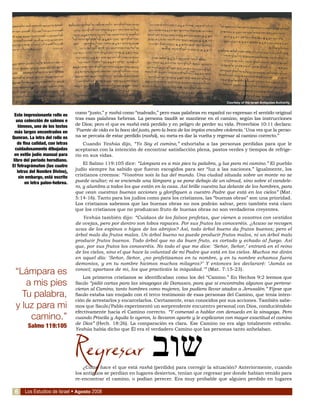 Los Estudios de Israel • Agosto 2008
como “justo,” y rashá como “malvado,” pero esas palabras en español no expresan el sentido original
tras esas palabras hebreas. La persona tzadik se mantiene en el camino, según las instrucciones
de Dios; pero el que es rashá está perdido y en peligro de perder su vida. Proverbios 10:11 declara:
‘Fuente de vida es la boca del justo, pero la boca de los impíos encubre violencia.’ Una vez que la perso-
na se percata de estar perdido (rashá), su meta es dar la vuelta y regresar al camino correcto.”
Cuando Yeshúa dijo, “Yo Soy el camino,” exhortaba a las personas perdidas para que le
aceptaran con la intención de encontrar satisfacción plena, pastos verdes y tiempos de refrige-
rio en sus vidas.
El Salmo 119:105 dice: “Lámpara es a mis pies tu palabra, y luz para mi camino.” El pueblo
judío siempre ha sabido que fueron escogidos para ser “luz a las naciones.” Igualmente, los
cristianos creemos: “Vosotros sois la luz del mundo. Una ciudad situada sobre un monte no se
puede ocultar; ni se enciende una lámpara y se pone debajo de un almud, sino sobre el candele-
ro, y alumbra a todos los que están en la casa. Así brille vuestra luz delante de los hombres, para
que vean vuestras buenas acciones y glorifiquen a vuestro Padre que está en los cielos” (Mat.
5:14-16). Tanto para los judíos como para los cristianos, las “buenas obras” son una prioridad.
Los cristianos sabemos que las buenas obras no nos podrán salvar, pero también está claro
que los cristianos que no produzcan fruto de buenas obras no son verdaderos creyentes.
Yeshúa también dijo: “Cuidaos de los falsos profetas, que vienen a vosotros con vestidos
de ovejas, pero por dentro son lobos rapaces. Por sus frutos los conoceréis. ¿Acaso se recogen
uvas de los espinos o higos de los abrojos? Así, todo árbol bueno da frutos buenos; pero el
árbol malo da frutos malos. Un árbol bueno no puede producir frutos malos, ni un árbol malo
producir frutos buenos. Todo árbol que no da buen fruto, es cortado y echado al fuego. Así
que, por sus frutos los conoceréis. No todo el que me dice: ‘Señor, Señor,’ entrará en el reino
de los cielos, sino el que hace la voluntad de mi Padre que está en los cielos. Muchos me dirán
en aquel día: ‘Señor, Señor, ¿no profetizamos en tu nombre, y en tu nombre echamos fuera
demonios, y en tu nombre hicimos muchos milagros?’ Y entonces les declararé: ‘Jamás os
conocí; apartaos de mi, los que practicáis la iniquidad.’” (Mat. 7:15-23).
Los primeros cristianos se identificaban como los del “Camino.” En Hechos 9:2 leemos que
Saulo “pidió cartas para las sinagogas de Damasco, para que si encontraba algunos que pertene-
cieran al Camino, tanto hombres como mujeres, los pudiera llevar atados a Jerusalén.” Fíjese que
Saulo estaba tan enojado con el terco testimonio de esas personas del Camino, que tenía inten-
ción de arrestarlos y encarcelarlos. Ciertamente, eran conocidos por sus acciones. También sabe-
mos que Saulo/Pablo experimentó un sorprendente encuentro personal con Dios, conduciéndolo
efectivamente hacia el Camino correcto. “Y comenzó a hablar con denuedo en la sinagoga. Pero
cuando Priscila y Aquila lo oyeron, lo llevaron aparte y le explicaron con mayor exactitud el camino
de Dios” (Hech. 18:26). La comparación es clara. Ese Camino no era algo totalmente extraño.
Yeshúa había dicho que Él era el verdadero Camino que las personas tanto anhelaban.
Regresar
¿Cómo hace el que está rashá (perdido) para corregir la situación? Anteriormente, cuando
los antiguos se perdían en lugares desiertos, tenían que regresar por donde habían venido para
re-encontrar el camino, o podían perecer. Era muy probable que alguien perdido en lugares
Courtesy of the Israel Antiquties Authority
Este impresionante rollo es
una colección de salmos e
himnos, uno de los textos
más largos encontrados en
Qumran. La letra del rollo es
de fina calidad, con letras
cuidadosamente dibujadas
en estilo judío manual para
libro del período herodiano.
El Tetragrámaton (las cuatro
letras del Nombre Divino),
sin embargo, está escrito
en letra paleo-hebrea.
“Lámpara es
a mis pies
Tu palabra,
y luz para mi
camino.”
Salmo 119:105
‫שוב‬
6
 