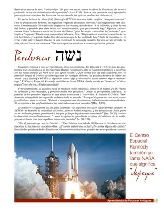 desérticos moría de sed. Yeshúa dijo: “El que cree en mí, como ha dicho la Escritura, de lo más
profundo de su ser brotarán ríos de agua viva” (Juan 7:38). Esa es una promesa muy apropiada
para quienes conocían las historias horrorosas de los que se perdían en el desierto.
El verbo hebreo de shuv (‫שוב‬) (Strong’s #7725) lo resume todo. Implica “arrepentimiento,”
y en el pensamiento hebreo, eso significa “regresar al camino correcto.” Ese significado está cla-
ro en Deuteronomio 30:8 (Versión Sagradas Escrituras), donde dice: “Y tú volverás, y oirás la voz
del Señor, y pondrás por obra todos sus mandamientos, que yo te mando hoy.” Algunas traduc-
ciones dicen “volverás a escuchar la voz del Señor,” pero la mejor traducción es “volverás,” que
implica “regresar.” Desde una perspectiva hebraica, dice: “Regresarás al camino y escucharás la
voz del Señor, y seguirás todas Sus direcciones que te he señalado hoy.” Note la conexión en el
verso entre creer y hacer. Esa no es una confesión de una sola ocasión. Es una acción de toda la
vida, de ser “luz a las naciones.” Ese concepto nos conduce a nuestra próxima palabra.
Perdonar
Cuando creemos y nos arrepentimos, Dios nos perdona. En Génesis 21:18, leemos las pa-
labras que Dios habló a la desesperada Hagar: “Levántate, alza al muchacho [Ismael] y sostenlo
con tu mano; porque yo haré de él una gran nación.” ¿Qué tienen que ver esas palabras con el
perdón? Según el Centro de Investigación del Antiguo Hebreo, “la palabra hebrea de ‘alzar’ es
‘nasá’ (‫נשה‬) (Strong’s #5375) y significa tomar algo y levantarlo, tanto mover algo o remover
algo.” El Centro Espacial Kennedy también se llama NASA, desde donde se “levantan” o “des-
pegan” los cohetes. ¿Cuán apropiado!
Frecuentemente, la palabra nasá se traduce como perdonar, como en el Salmo 25:18, “Mira
mi aflicción y mis trabajos, y perdona todos mis pecados.” Desde la perspectiva hebraica, el
perdón de los pecados significa el que sean levantados o removidos. El Salmo 85:2 dice: “Per-
donaste la iniquidad de tu pueblo, cubriste todo su pecado.” Aunque Miqueas no usa nasá, com-
prendía bien esos términos. “Volverá a compadecerse de nosotros, hollará nuestras iniquidades.
Sí, arrojarás a las profundidades del mar todos nuestros pecados” (Miq. 7:19).
¡Considere el siguiente día de gran libertad!: “En aquellos días y en aquel tiempo--declara el
SEÑOR--se buscará la iniquidad de Israel, pero no habrá ninguna, y los pecados de Judá, pero
no se hallarán; porque perdonaré a los que yo haya dejado como remanente” (Jer. 50:20). Isaías
lo describió maravillosamente: “...eres tú quien ha guardado mi alma del abismo de la nada,
porque echaste tras tus espaldas todos mis pecados” (Is. 38:17b).
“En el principio ya era la Palabra…” Esa Palabra inicial—la Biblia—es el fundamento de
nuestra fe, incluso en nuestros días. ¿Procura usted una señal? ¿Necesita alguna dirección?
Estudie las palabras de las Escrituras. Hemos visto cuán ricas pueden ser esas palabras cuando
Aprendiendo de Palabras Antiguas
El Centro
Espacial
Kennedy
también se
llama NASA,
que significa
“despegar.”
‫נשה‬
7
 