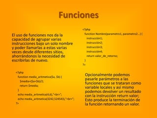 Funciones
                                                <?php
                                                 function Nombre(parametro1, parametro2...) {
El uso de funciones nos da la
capacidad de agrupar varias                        instrucción1;
instrucciones bajo un solo nombre                  instrucción2;
y poder llamarlas a estas varias                   instrucción3;
veces desde diferentes sitios,                     instrucción4;
ahorrándonos la necesidad de                       return valor_de_retorno;
escribirlas de nuevo.                            }
                                                ?>

  <?php
   function media_aritmetica($a, $b) {
                                                 Opcionalmente podemos
     $media=($a+$b)/2;
                                                 pasarle parámetros a las
                                                 funciones que se trataran como
     return $media;
                                                 variable locales y así mismo
   }
                                                 podemos devolver un resultado
   echo media_aritmetica(4,6),"<br>";
                                                 con la instrucción return valor;
   echo media_aritmetica(3242,524543),"<br>";    Esto produce la terminación de
  ?>                                             la función retornando un valor.
 