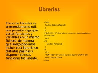 Librerias
                           .<?php
El uso de librerías es       function CabeceraPagina()
tremendamente útil,          {
nos permiten agrupar       ?>

varias funciones y         <FONT SIZE="+1">Esta cabecera estará en todas sus páginas.
                           </FONT><BR>
variables en un mismo        <hr>
fichero, de manera         <? }
que luego podemos               function PiePagina()
                             {
incluir esta librería en   ?>
distintas páginas y          <hr>
disponer de esas             <FONT SIZE="-1">Este es el pie de página.</FONT><BR>

funciones fácilmente.        Autor: Joaquin Gracia
                           <? } ?>
 