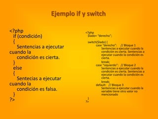 Ejemplo if y switch

<?php                          <?php
 if (condición)                 $lado= “derecho";
 {                              switch($lado) {
                                      case “derecho": // Bloque 1
    Sentencias a ejecutar                 Sentencias a ejecutar cuando la
cuando la                                 condición es cierta. Sentencias a
                                          ejecutar cuando la condición es
    condición es cierta.                  cierta.
 }                                        break;
                                      case “izquierdo": // Bloque 2
 else                                     Sentencias a ejecutar cuando la
                                          condición es cierta. Sentencias a
 {                                        ejecutar cuando la condición es
    Sentecias a ejecutar                  cierta.
                                          break;
cuando la                             default: // Bloque 3
    condición es falsa.                   Sentencias a ejecutar cuando la
                                          variable tiene otro valor no
 }                                        mencionado
                                }
?>                             ?>
 
