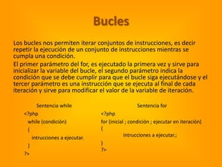 Bucles
Los bucles nos permiten iterar conjuntos de instrucciones, es decir
repetir la ejecución de un conjunto de instrucciones mientras se
cumpla una condición.
El primer parámetro del for, es ejecutado la primera vez y sirve para
inicializar la variable del bucle, el segundo parámetro indica la
condición que se debe cumplir para que el bucle siga ejecutándose y el
tercer parámetro es una instrucción que se ejecuta al final de cada
iteración y sirve para modificar el valor de la variable de iteración.

        Sentencia while                            Sentencia for
   <?php                          <?php
    while (condición)             for (inicial ; condición ; ejecutar en iteración)
    {                             {
      intrucciones a ejecutar.                intrucciones a ejecutar.;
    }                             }
                                  ?>
   ?>
 