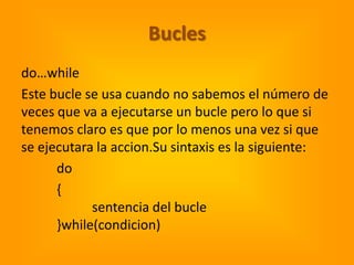 Bucles
do…while
Este bucle se usa cuando no sabemos el número de
veces que va a ejecutarse un bucle pero lo que si
tenemos claro es que por lo menos una vez si que
se ejecutara la accion.Su sintaxis es la siguiente:
      do
      {
            sentencia del bucle
      }while(condicion)
 
