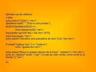 Ejemplo uso de cadenas:
<?php
echo strlen("12345"),"<br>";
$palabras=split(" ","Esto es una prueba");
for($i=0;$palabras[$i];$i++)
         echo $palabras[$i],"<br>";
$resultado=sprintf("8x5 = %d <br>",8*5);
echo $resultado,"<br>";
echo substr("Devuelve una subcadena de otra",9,3),"<br><br>";

if (chop("Cadena nn ") == "Cadena")
          echo "Iguales<br><br>";
echo strpos("Busca la palabra dentro de la frase", "palabra"),"<br><br>";
echo str_replace("verde","rojo","Un pez de color verde, como verde es la
hierba."),"<br>";
?>
 