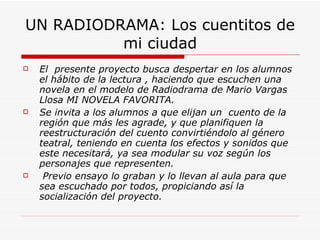 UN RADIODRAMA: Los cuentitos de mi ciudad El  presente proyecto busca despertar en los alumnos el hábito de la lectura , haciendo que escuchen una novela en el modelo de Radiodrama de Mario Vargas Llosa MI NOVELA FAVORITA. Se invita a los alumnos a que elijan un  cuento de la región que más les agrade, y que planifiquen la reestructuración del cuento convirtiéndolo al género teatral, teniendo en cuenta los efectos y sonidos que este necesitará, ya sea modular su voz según los personajes que representen.  Previo ensayo lo graban y lo llevan al aula para que sea escuchado por todos, propiciando así la socialización del proyecto. 
