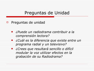Preguntas de Unidad Preguntas de unidad ¿Puede un radiodrama contribuir a la comprensión lectora? ¿Cuál es la diferencia que existe entre un programa radial y un televisivo? ¿Crees que resultará sencillo o difícil modular la voz utilizar efectos en la grabación de su Radiodrama? 