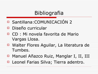 Bibliografia Santillana :COMUNICACIÓN 2 Diseño curricular CD : Mi novela favorita de Mario Vargas Llosa. Walter Flores Aguilar, La literatura de Tumbes. Manuel Añazco Ruiz, Manglar I, II, III Leonel Farias Silva; Tierra adentro. 