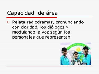 Capacidad  de área  Relata radiodramas, pronunciando con claridad, los diálogos y modulando la voz según los personajes que representan 