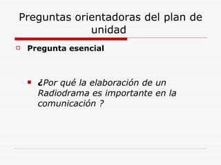 Preguntas orientadoras del plan de unidad  Pregunta esencial ¿ Por qué la elaboración de un Radiodrama es importante en la comunicación ? 