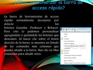 ¿Cómo personalizar la barra de
acceso rápido?
La barra de herramientas de acceso
rápido normalmente incorpora por
defecto los
botones Guardar, Deshacer y Rehacer.
Pero esto lo podemos personalizar
agregándole o quitándole los botones que
deseemos. Al hacer clic sobre el botón
derecho de la barra, se muestra un listado
de los comandos más comunes que
puedes añadir a la barra. Haz clic en Más
comandos para añadir otros.
 