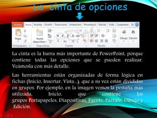 La cinta de opciones
La cinta es la barra más importante de PowerPoint, porque
contiene todas las opciones que se pueden realizar.
Veámosla con más detalle.
Las herramientas están organizadas de forma lógica en
fichas (Inicio, Insertar, Vista...), que a su vez están divididas
en grupos. Por ejemplo, en la imagen vemos la pestaña más
utilizada, Inicio, que contiene los
grupos Portapapeles, Diapositivas, Fuente, Párrafo, Dibujo y
Edición.
 