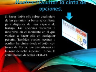 Mostrar/Ocultar la cinta de
opciones.
Si haces doble clic sobre cualquiera
de las pestañas, la barra se ocultará,
para disponer de más espacio de
trabajo. Las opciones volverán a
mostrarse en el momento en el que
vuelvas a hacer clic en cualquier
pestaña. También puedes mostrar u
ocultar las cintas desde el botón con
forma de flecha, que encontrarás en
la zona derecha superior o con la
combinación de teclas CTRL+F1.
 