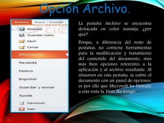 Opción Archivo.
La pestaña Archivo se encuentra
destacada en color naranja, ¿por
qué?
Porque, a diferencia del resto de
pestañas, no contiene herramientas
para la modificación y tratamiento
del contenido del documento, sino
más bien opciones referentes a la
aplicación y al archivo resultante. Al
situarnos en esta pestaña, se cubre el
documento con un panel de opciones,
es por ello que Microsoft ha llamado
a esta vista la Vista Backstage.
 