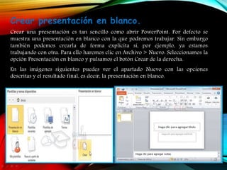 Crear presentación en blanco.
Crear una presentación es tan sencillo como abrir PowerPoint. Por defecto se
muestra una presentación en blanco con la que podremos trabajar. Sin embargo
también podemos crearla de forma explícita si, por ejemplo, ya estamos
trabajando con otra. Para ello haremos clic en Archivo > Nuevo. Seleccionamos la
opción Presentación en blanco y pulsamos el botón Crear de la derecha.
En las imágenes siguientes puedes ver el apartado Nuevo con las opciones
descritas y el resultado final, es decir, la presentación en blanco.
 