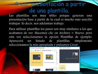 Crear presentación a partir
de una plantilla.
Las plantillas son muy útiles porque generan una
presentación base a partir de la cual es mucho más sencillo
trabajar. Es decir, nos adelantan trabajo.
Para utilizar plantillas los pasos son muy similares a los que
acabamos de ver. Hacemos clic en Archivo > Nuevo, pero
esta vez seleccionamos la opción Plantillas de ejemplo.
Aparecerá un listado de plantillas, simplemente
seleccionamos la más apropiada y pulsamos Crear.
 
