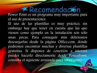 Power Point es un programa muy importante para
el uso de presentaciones.
El uso de las plantillas es muy práctico, sin
embargo hay que tener en cuenta que las que
vienen como ejemplo en la instalación son sólo
unas pocas. Para conseguir más deberemos
descargarlas desde la página Office.com, donde
podremos encontrar muchas y diversas plantillas
gratuitas. Si dispones de conexión a internet
puedes hacerlo directamente desde PowerPoint,
consulta el siguiente avanzado para saber cómo.
Recomendación
 