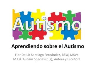 Aprendiendo sobre el Autismo
Flor De Liz Santiago Fernández, BSW, MSW,
M.Ed. Autism Specialist (s), Autora y Escritora
 