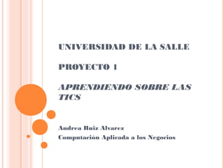 UNIVERSIDAD DE LA SALLE
PROYECTO 1
APRENDIENDO SOBRE LAS
TICS
Andrea Ruiz Alvarez
Computación Aplicada a los Negocios
 