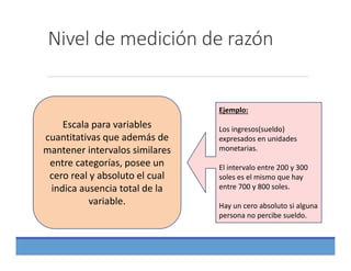 Nivel de medición de razón
Escala para variables 
cuantitativas que además de 
mantener intervalos similares 
entre categorías, posee un 
cero real y absoluto el cual 
indica ausencia total de la 
variable.
Ejemplo:
Los ingresos(sueldo) 
expresados en unidades 
monetarias.
El intervalo entre 200 y 300 
soles es el mismo que hay 
entre 700 y 800 soles.
Hay un cero absoluto si alguna 
persona no percibe sueldo.
 