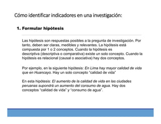 Cómo identificar indicadores en una investigación:
1. Formular hipótesis
Las hipótesis son respuestas posibles a la pregunta de investigación. Por
tanto, deben ser claras, medibles y relevantes. La hipótesis está
compuesta por 1 o 2 conceptos. Cuando la hipótesis es
descriptiva (descriptiva o comparativa) existe un solo concepto. Cuando la
hipótesis es relacional (causal o asociativa) hay dos conceptos.
Por ejemplo, en la siguiente hipótesis: En Lima hay mayor calidad de vida
que en Huancayo. Hay un solo concepto “calidad de vida”
En esta hipótesis: El aumento de la calidad de vida en las ciudades
peruanas supondrá un aumento del consumo de agua. Hay dos
conceptos “calidad de vida” y “consumo de agua”.
 