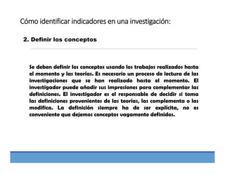 Cómo identificar indicadores en una investigación:
2. Definir los conceptos
Se deben definir los conceptos usando los trabajos realizados hasta
el momento y las teorías. Es necesario un proceso de lectura de las
investigaciones que se han realizado hasta el momento. El
investigador puede añadir sus impresiones para complementar las
definiciones. El investigador es el responsable de decidir si toma
las definiciones provenientes de las teorías, las complementa o las
modifica. La definición siempre ha de ser explícita, no es
conveniente que dejemos conceptos vagamente definidos.
 