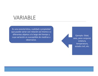 VARIABLE
Es una característica, cualidad o propiedad 
que puede variar con relación así mismo o a 
diferentes objetos a lo largo del tiempo y 
cuya variación es susceptible de medirse u 
observarse.
Ejemplo: Edad, 
sexo, peso corporal, 
estatura, 
temperatura, 
estado civil, etc.
 