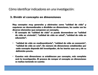 Cómo identificar indicadores en una investigación:
3. Dividir el concepto en dimensiones
Hay conceptos muy generales y abstractos como “calidad de vida” y
requieren ser desmembrados o divididos en dimensiones, las cuales son los
diversos elementos que componen un concepto.
• El concepto de “calidad de vida” se puede desmembrar en “calidad
de vida en vivienda”, “calidad de vida en salud”, “calidad de vida en
educación”.
• “calidad de vida en medioambiente”, “calidad de vida en economía”,
“calidad de vida en ocio”. En número de dimensiones establecidas por
cada concepto depende del investigador, de las teorías que use y de su
definición previa.
• Cuantas más dimensiones se establezcan por concepto, más completa
será la investigación. El proceso de romper el concepto en dimensiones
se realiza teniendo en cuenta:
 