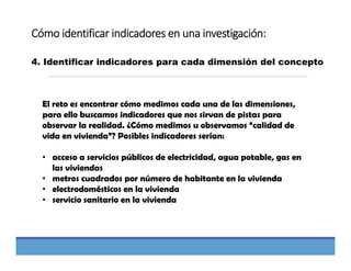 Cómo identificar indicadores en una investigación:
4. Identificar indicadores para cada dimensión del concepto
El reto es encontrar cómo medimos cada una de las dimensiones,
para ello buscamos indicadores que nos sirvan de pistas para
observar la realidad. ¿Cómo medimos u observamos “calidad de
vida en vivienda”? Posibles indicadores serían:
• acceso a servicios públicos de electricidad, agua potable, gas en
las viviendas
• metros cuadrados por número de habitante en la vivienda
• electrodomésticos en la vivienda
• servicio sanitario en la vivienda
 