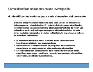 Cómo identificar indicadores en una investigación:
4. Identificar indicadores para cada dimensión del concepto
El mismo proceso debemos realizarlo para cada una de las dimensiones
del concepto de calidad de vida. El conjunto de indicadores identificados
serán las formas en que mediremos y observaremos “calidad de vida”. Los
indicadores serán utilizados para comparar el nivel de calidad de vida
en las ciudades y comprobar o refutar la hipótesis. Es importante a la hora
de identificar indicadores:
 la población de estudio. No es lo mismo medir calidad de vida
investigando ciudades que organizaciones
 los indicadores se materializarán en preguntas de cuestionario,
entrevistas o en nuestra guía en observaciones u etnografías
 Los indicadores son características de la realidad y deben ser claros,
específicos, oportunos, referidos al concepto, comparables, disponibles,
observables, medibles y cuantificables.
 
