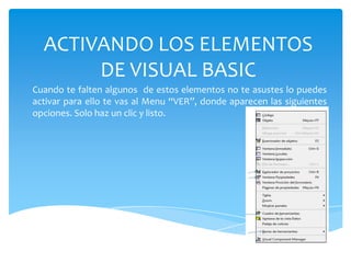 ACTIVANDO LOS ELEMENTOS
DE VISUAL BASIC
Cuando te falten algunos de estos elementos no te asustes lo puedes
activar para ello te vas al Menu “VER”, donde aparecen las siguientes
opciones. Solo haz un clic y listo.
 