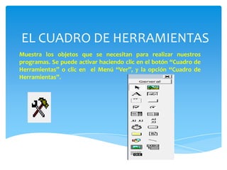 EL CUADRO DE HERRAMIENTAS
Muestra los objetos que se necesitan para realizar nuestros
programas. Se puede activar haciendo clic en el botón “Cuadro de
Herramientas” o clic en el Menú “Ver”, y la opción “Cuadro de
Herramientas”.
 