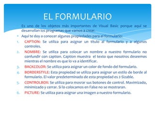 Es uno de los objetos más importantes de Visual Basic porque aquí se
desarrollan los programas que vamos a crear.
Aquí te doy a conocer algunas propiedades para el formulario:
1. CAPTION: Se utiliza para asignar un título al formulario y a algunos
controles.
2. NOMBRE: Se utiliza para colocar un nombre a nuestro formulario no
confundir con caption. Caption muestra el texto que nosotros deseemos
mientras el nombre es que lo va a identificar.
3. BACKCOLOR: Se utiliza para asignar un color de fondo del formulario.
4. BORDERSTYLE: Esta propiedad se utiliza para asignar un estilo de borde al
formulario. El valor predeterminado de esta propiedad es 2-Sizable.
5. CONTROLBOX: Se utiliza para mosrar sus botones de control. Maximizado,
minimizado y cerrar. Si lo colocamos en False no se mostraran.
6. PICTURE: Se utiliza para asignar una imagen a nuestro formulario.
EL FORMULARIO
 